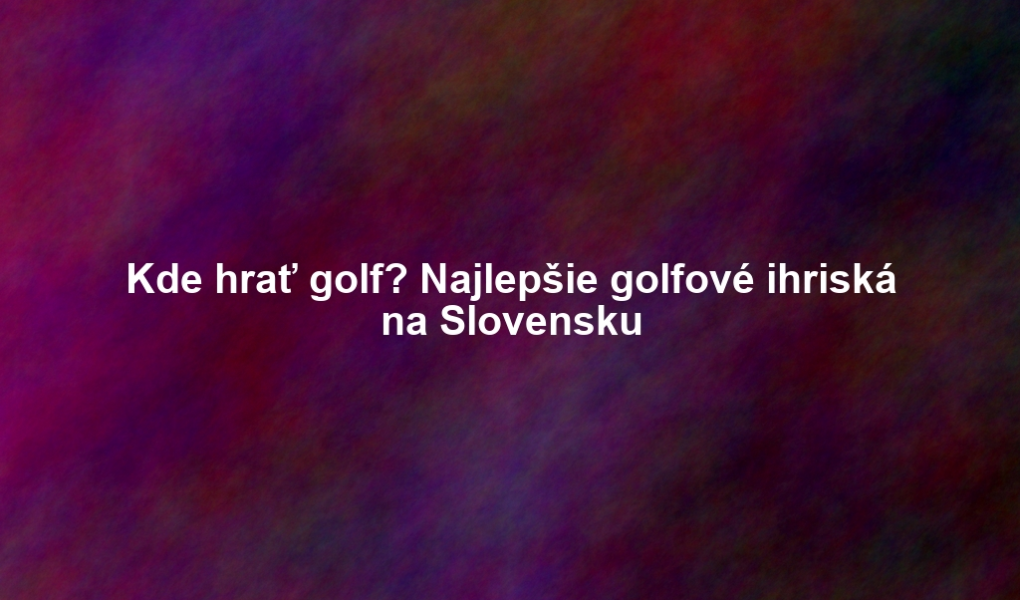 Kde hrať golf? Najlepšie golfové ihriská na Slovensku