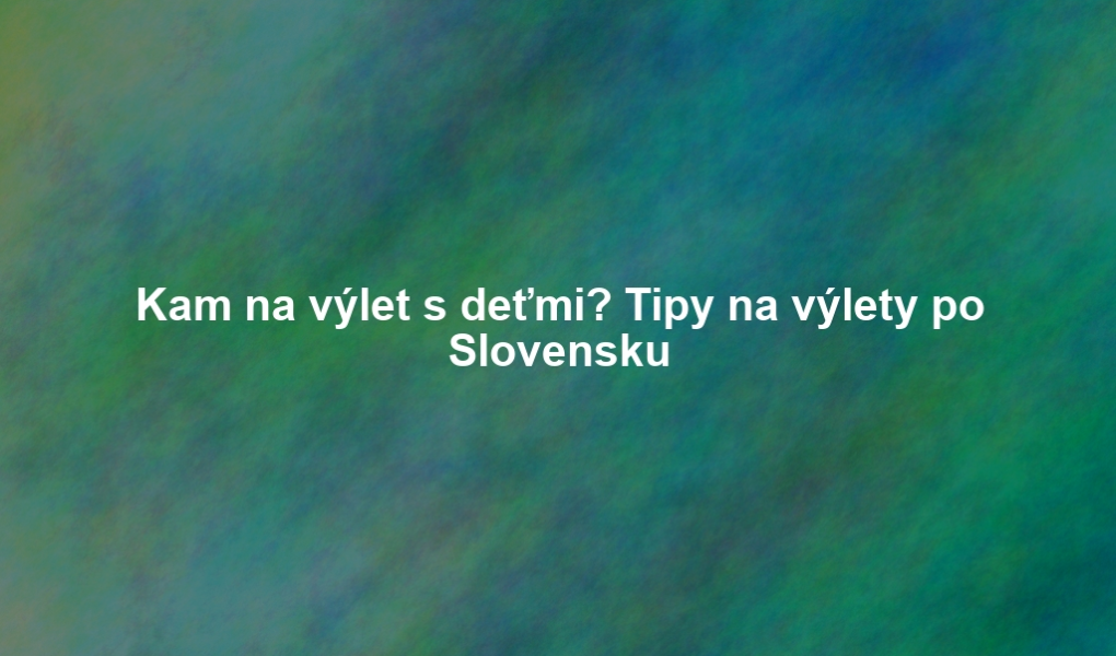 Kam na výlet s deťmi? Tipy na výlety po Slovensku