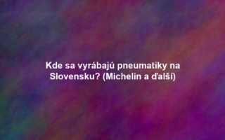 Kde sa vyrábajú pneumatiky na Slovensku? (Michelin a ďalší)