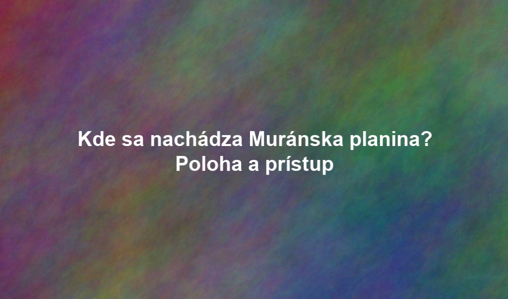 Kde sa nachádza Muránska planina? Poloha a prístup