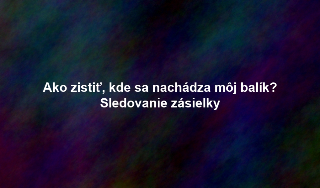 Ako zistiť, kde sa nachádza môj balík? Sledovanie zásielky
