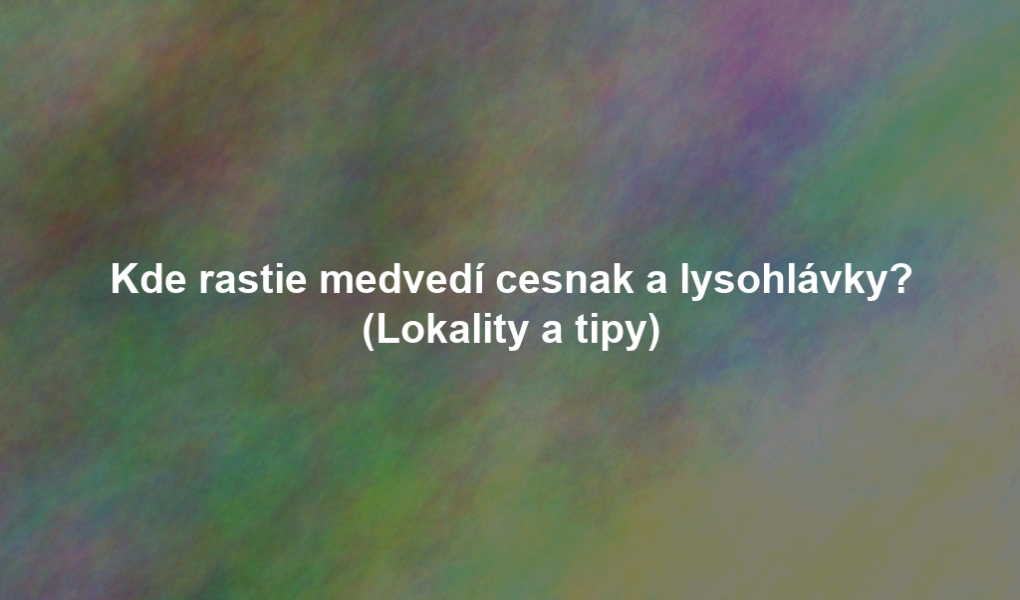 Kde rastie medvedí cesnak a lysohlávky? (Lokality a tipy)