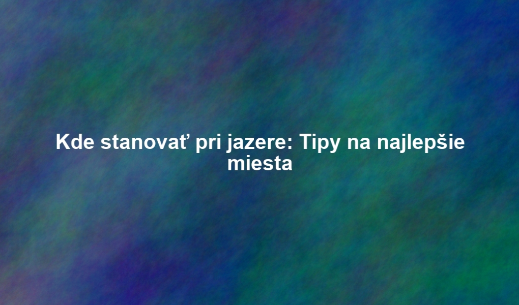 Kde stanovať pri jazere: Tipy na najlepšie miesta