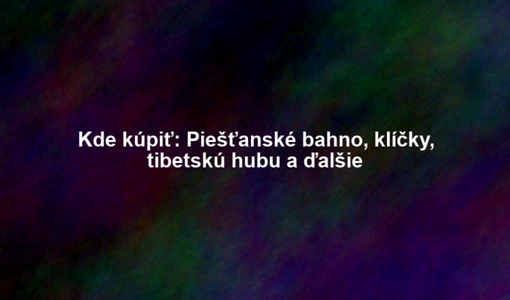 Kde kúpiť: Piešťanské bahno, klíčky, tibetskú hubu a ďalšie
