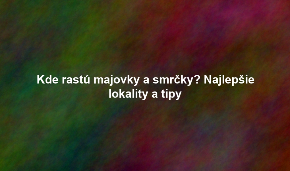 Kde rastú majovky a smrčky? Najlepšie lokality a tipy