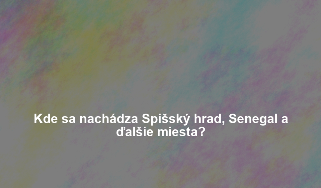 Kde sa nachádza Spišský hrad, Senegal a ďalšie miesta?