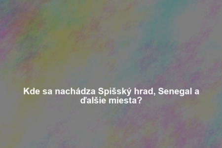 Kde sa nachádza Spišský hrad, Senegal a ďalšie miesta?