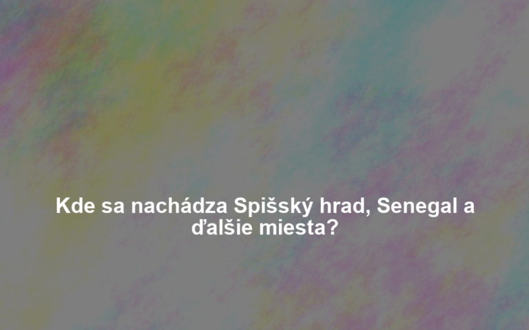 Kde sa nachádza Spišský hrad, Senegal a ďalšie miesta?