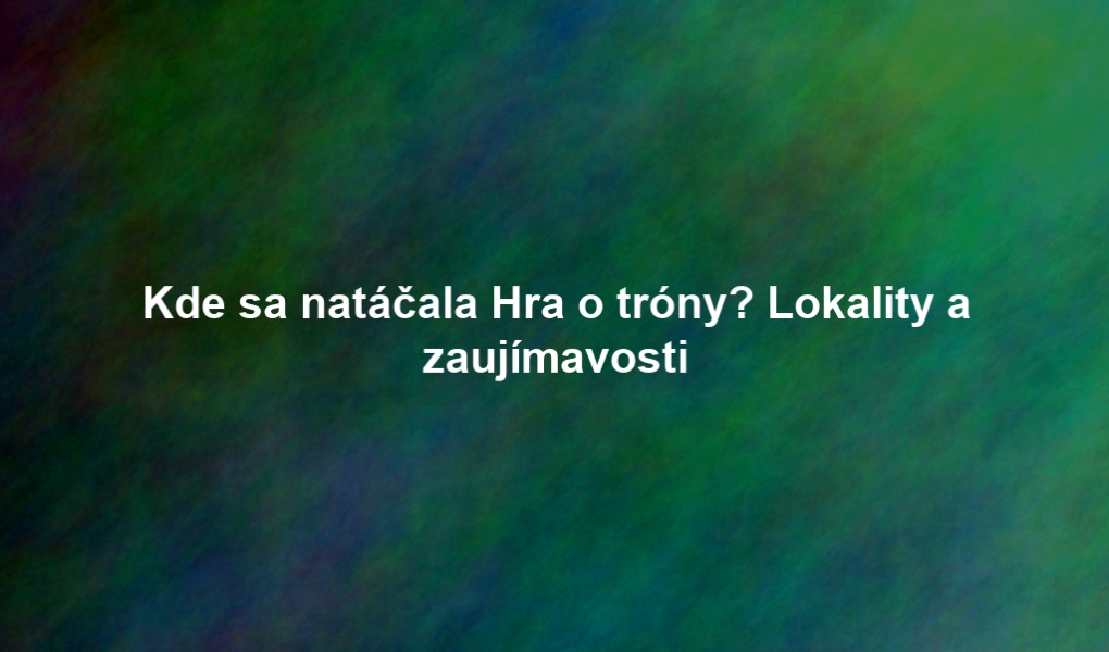 Kde sa natáčala Hra o tróny? Lokality a zaujímavosti