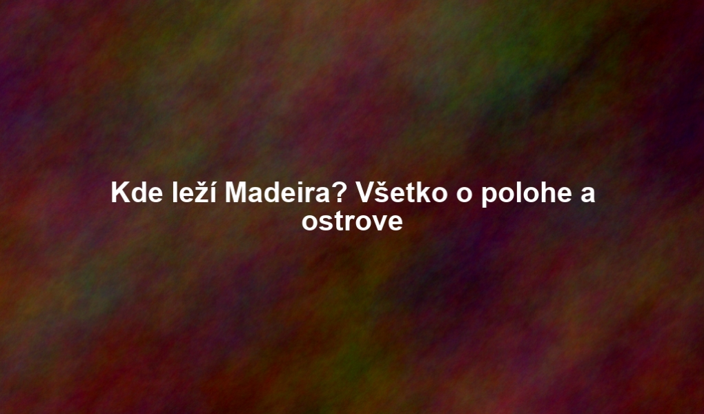 Kde leží Madeira? Všetko o polohe a ostrove