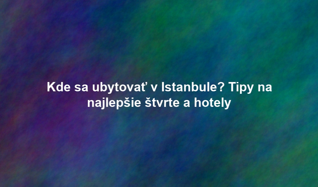 Kde sa ubytovať v Istanbule? Tipy na najlepšie štvrte a hotely