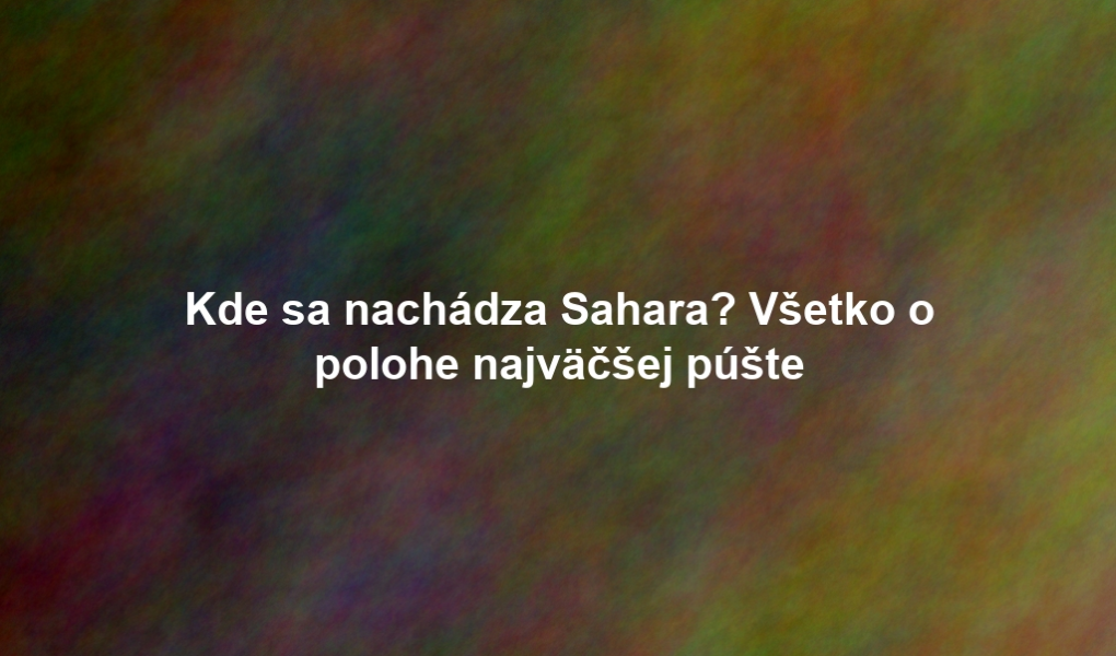 Kde sa nachádza Sahara? Všetko o polohe najväčšej púšte