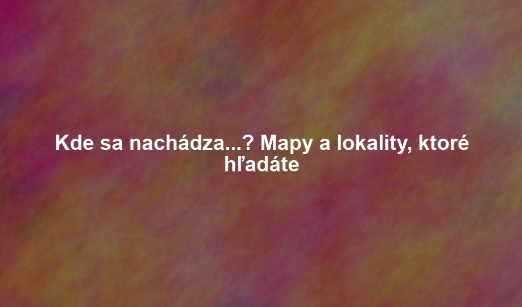 Kde sa nachádza...? Mapy a lokality, ktoré hľadáte