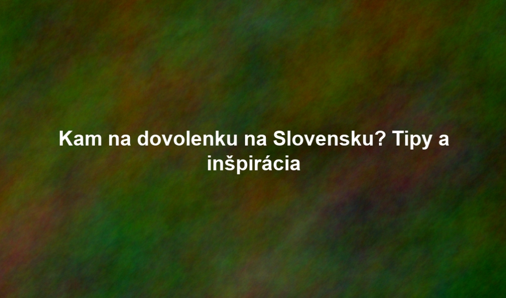 Kam na dovolenku na Slovensku? Tipy a inšpirácia