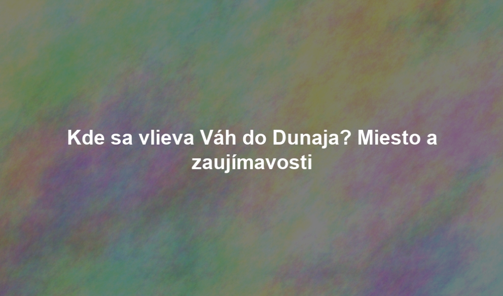 Kde sa vlieva Váh do Dunaja? Miesto a zaujímavosti