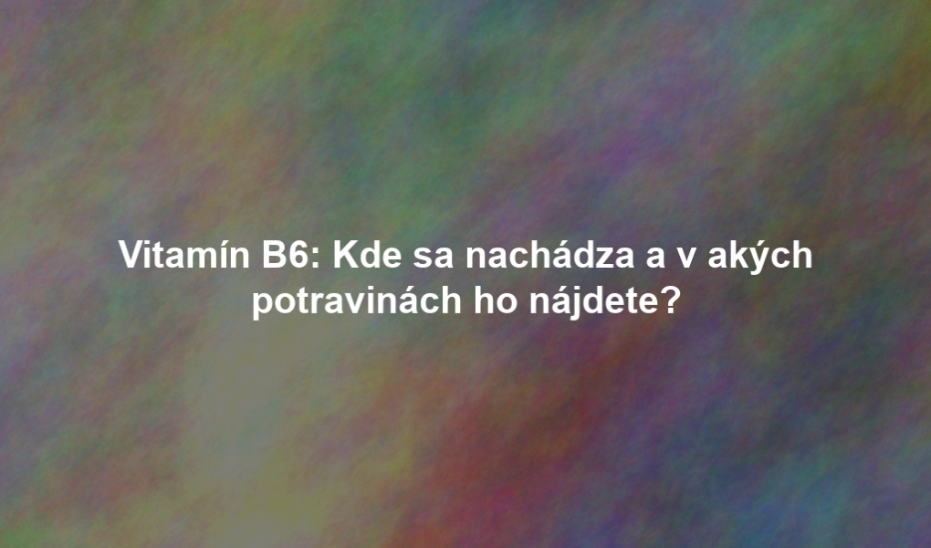 Vitamín B6: Kde sa nachádza a v akých potravinách ho nájdete?