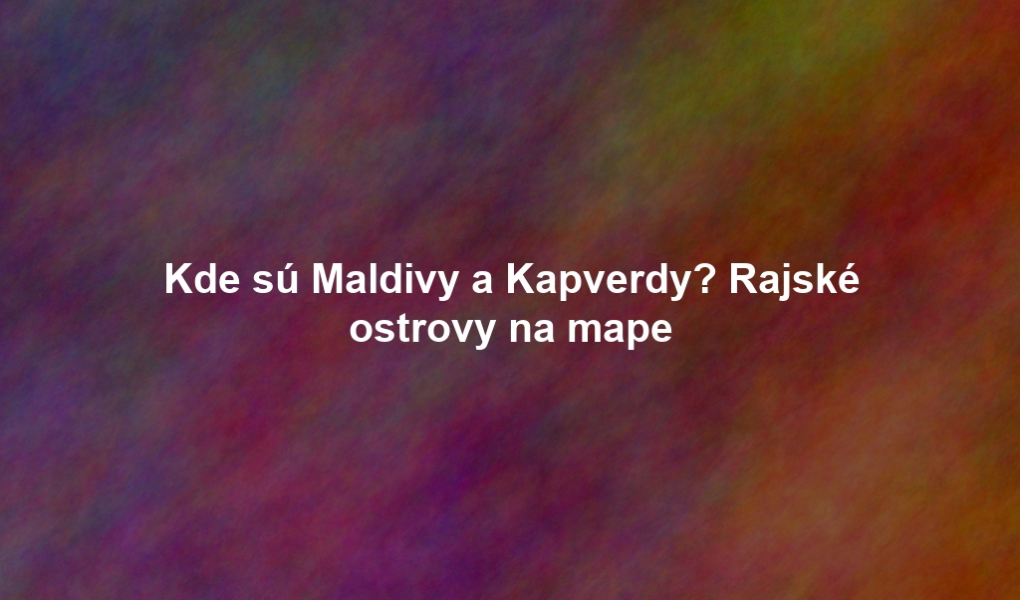 Kde sú Maldivy a Kapverdy? Rajské ostrovy na mape