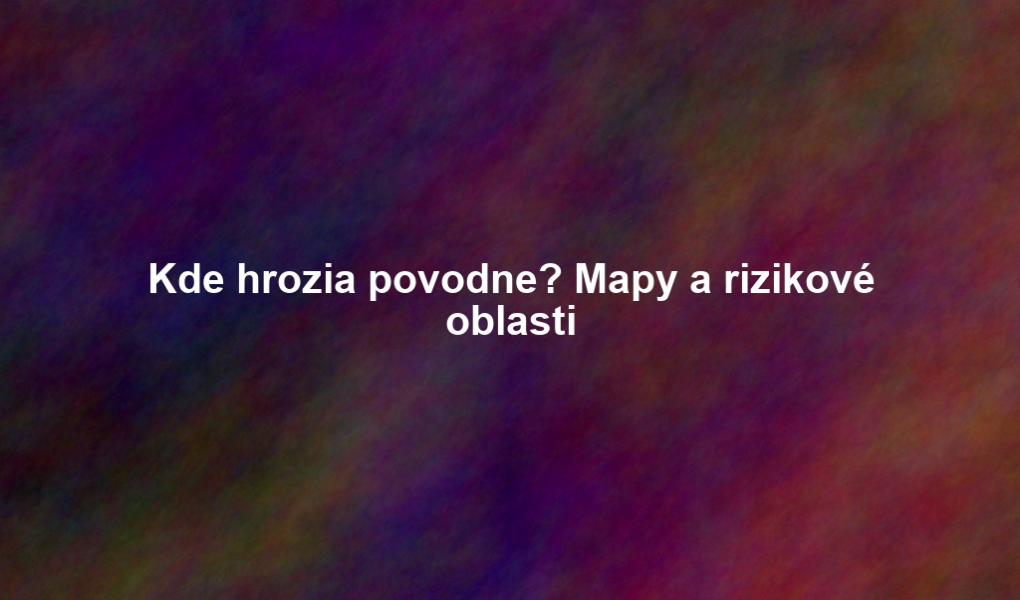 Kde hrozia povodne? Mapy a rizikové oblasti