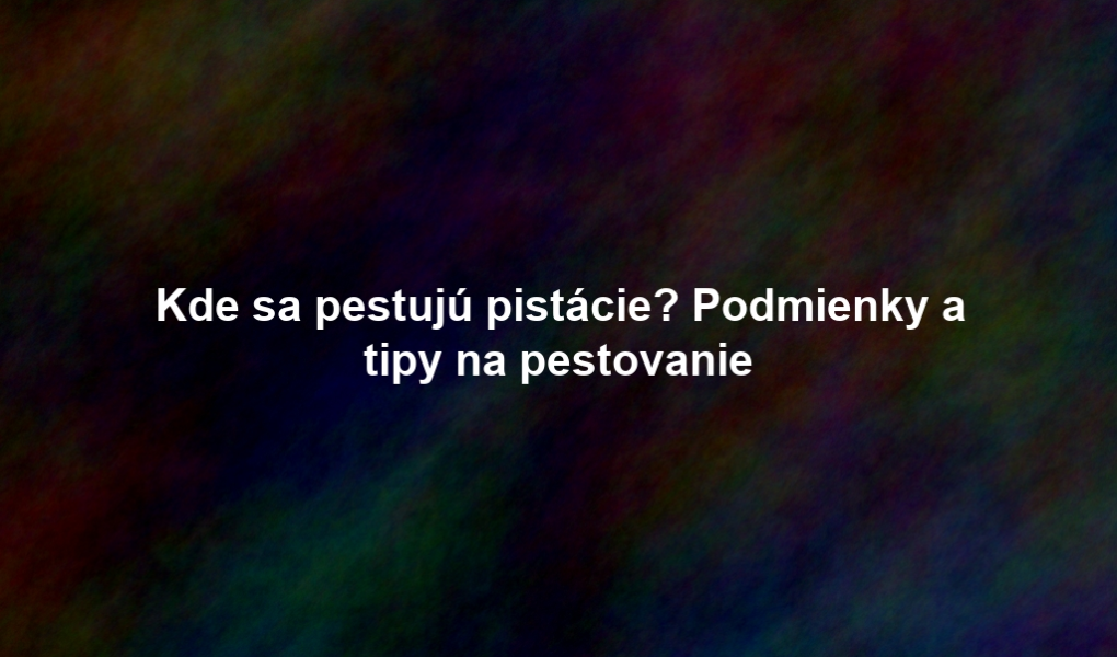 Kde sa pestujú pistácie? Podmienky a tipy na pestovanie