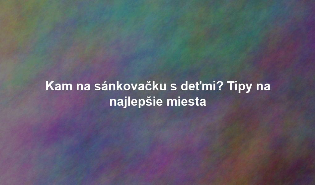 Kam na sánkovačku s deťmi? Tipy na najlepšie miesta