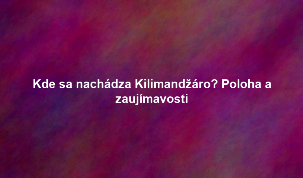 Kde sa nachádza Kilimandžáro? Poloha a zaujímavosti