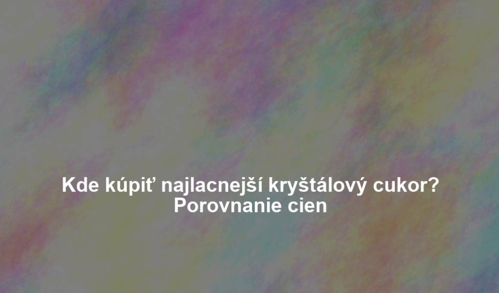 Kde kúpiť najlacnejší kryštálový cukor? Porovnanie cien
