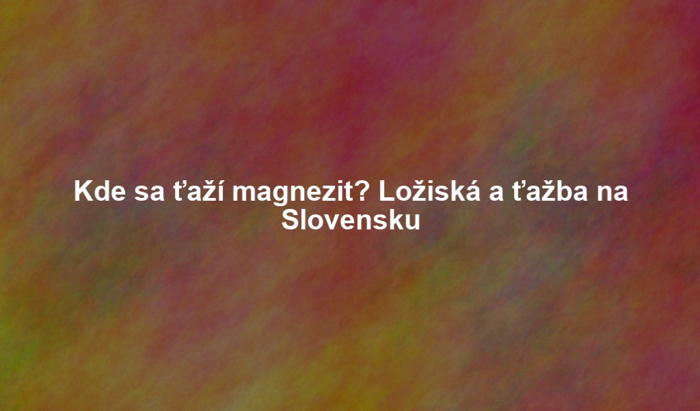 Kde sa ťaží magnezit? Ložiská a ťažba na Slovensku