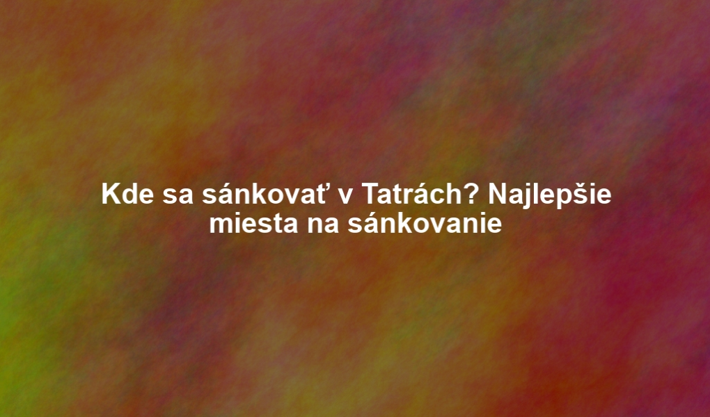 Kde sa sánkovať v Tatrách? Najlepšie miesta na sánkovanie