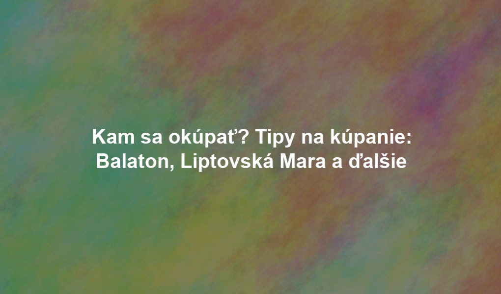 Kam sa okúpať? Tipy na kúpanie: Balaton, Liptovská Mara a ďalšie