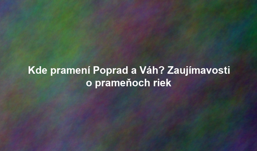 Kde pramení Poprad a Váh? Zaujímavosti o prameňoch riek