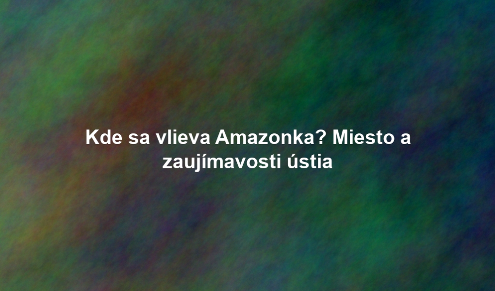 Kde sa vlieva Amazonka? Miesto a zaujímavosti ústia