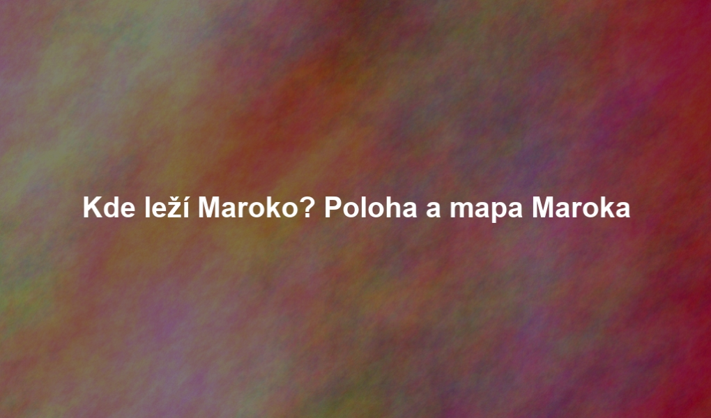 Kde leží Maroko? Poloha a mapa Maroka