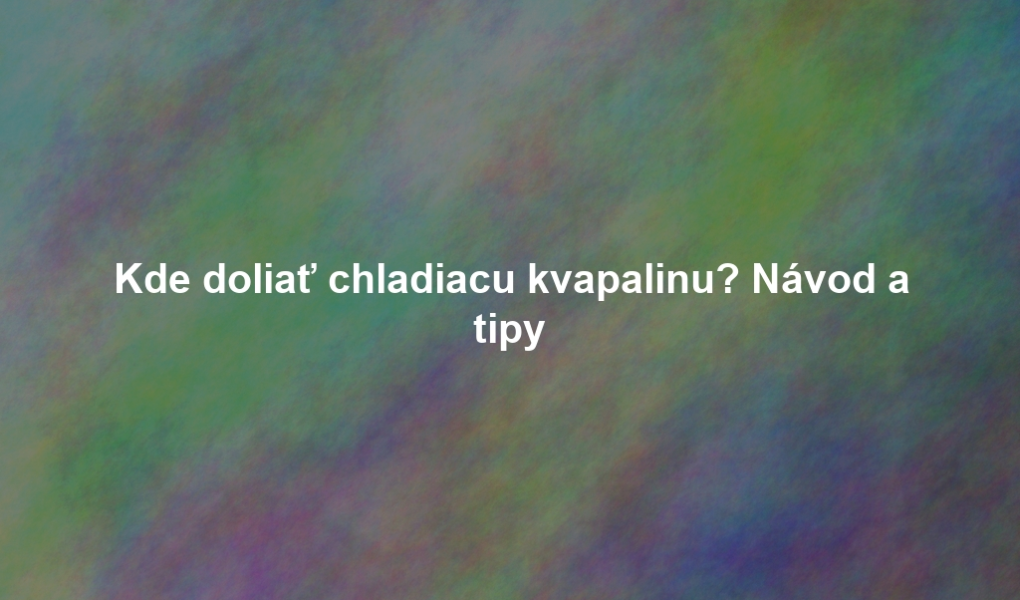 Kde doliať chladiacu kvapalinu? Návod a tipy