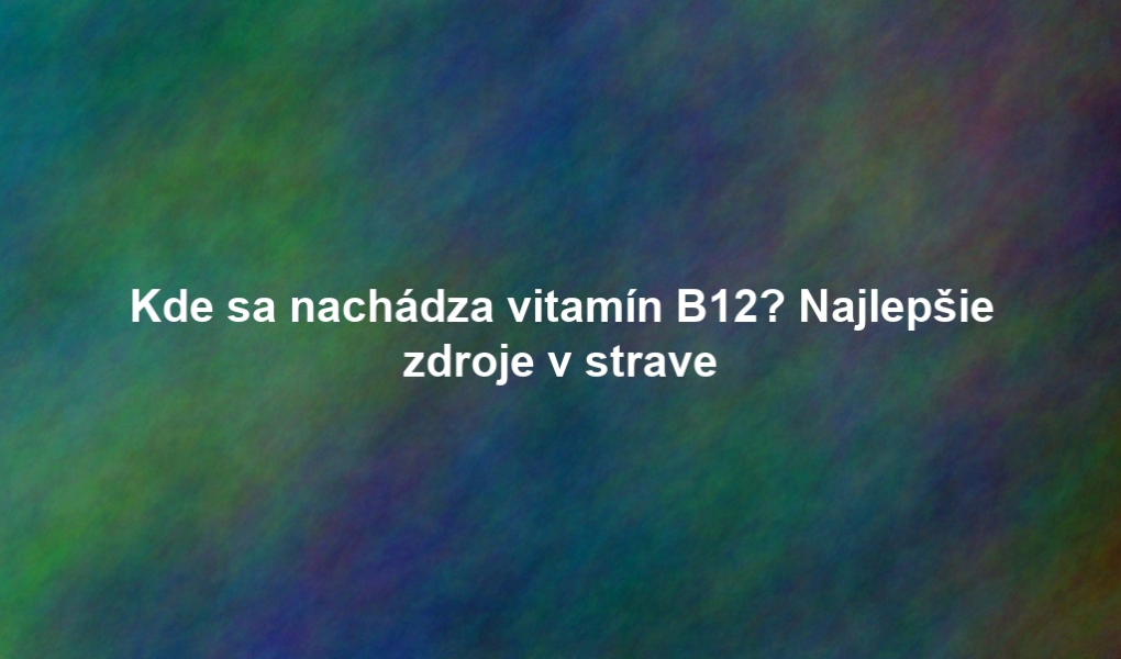Kde sa nachádza vitamín B12? Najlepšie zdroje v strave