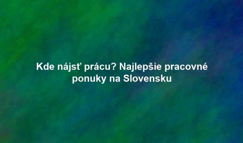 Kde nájsť prácu? Najlepšie pracovné ponuky na Slovensku