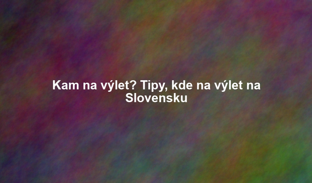 Kam na výlet? Tipy, kde na výlet na Slovensku