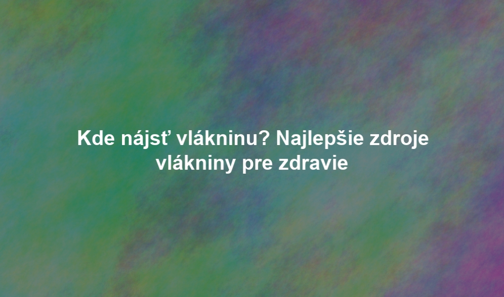 Kde nájsť vlákninu? Najlepšie zdroje vlákniny pre zdravie