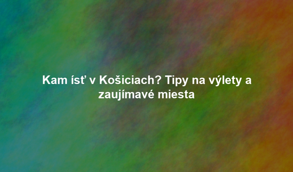 Kam ísť v Košiciach? Tipy na výlety a zaujímavé miesta